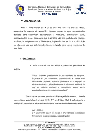 Campanha Nacional de Escolas da Comunidade
Faculdade Cenecista Nossa Senhora dos Anjos
Núcleo de Prática Jurídica
FACENJUR
V- DOS ALIMENTOS:
Como o filho menor, que hoje se encontra com dois anos de idade,
necessita de material do requerido, visando manter as suas necessidades
básicas para sobreviver, relacionadas a vestuário, alimentação, lazer,
medicamentos e etc., bem como que a genitora não tem condições de manter,
sozinha, as despesas com o filho menor, imprescindível se faz a contribuição
do réu, uma vez que este também tem a obrigação para com a mantença de
seu filho.
II - DO DIREITO:
A Lei nº. 5.478/68, em seu artigo 2º, embasa a pretensão da
autora:
“Art.2º - O credor, pessoalmente, ou por intermédio de advogado,
dirigir-se-á ao juiz competente, qualificando-se, e exporá suas
necessidades, provando, apenas o parentesco ou a obrigação de
alimentar do devedor, indicando seu nome e sobrenome, residência ou
local de trabalho, profissão e naturalidade, quanto ganha
aproximadamente ou os recursos de que dispõe”.
Como se vê, o caso concreto amolda-se perfeitamente ao binômio
necessidade-possibilidade do art. 1.694, §1º, do Código Civil Brasileiro, pois a
obrigação de alimentar estabelece parâmetro nas necessidades do requente.
“Art. 1.694 (...)
§ 1º Os alimentos devem ser fixados na proporção das necessidades
do reclamante e dos recursos da pessoa obrigada”.
CNEC/FACENSA
Av. José Loureiro da Silva n. 1991 – Centro - Gravataí – RS. CEP 94.010-001.
Telefone (51) 3488-1991 – FAX (51) 3488-5595 – http://www.facensa.com.br
NÚCLEO DE PRÁTICA JURÍDICA
Rua José Antônio Duarte n°. 143 – Sala 1 – Dom Feliciano – Gravataí – RS. CEP 94.010-490.
 