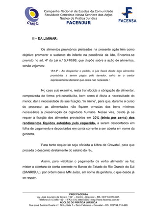 Campanha Nacional de Escolas da Comunidade
Faculdade Cenecista Nossa Senhora dos Anjos
Núcleo de Prática Jurídica
FACENJUR
III – DA LIMINAR:
Os alimentos provisórios pleiteados na presente ação têm como
objetivo promover o sustento do infante na pendência da lide. Encontra-se
previsto no art. 4º da Lei n.º 5.478/68, que dispõe sobre a ação de alimentos,
senão vejamos:
“Art.4º - Ao despachar o pedido, o juiz fixará desde logo alimentos
provisórios a serem pagos pelo devedor, salvo se o credor
expressamente declarar que deles não necessita.”.
No caso sub examine, resta translúcida a obrigação de alimentar,
comprovada de forma pré-constituída, bem como é óbvia a necessidade do
menor, daí a necessidade de sua fixação, “in limine”, para que, durante o curso
do processo, as alimentadas não fiquem privadas dos bens mínimos
necessários à preservação da dignidade humana. Nesse viés, desde já se
requer a fixação dos alimentos provisórios em 30% (trinta por cento) dos
rendimentos líquidos auferidos pelo requerido, a serem descontados em
folha de pagamento e depositados em conta corrente a ser aberta em nome da
genitora.
Para tanto requer-se seja oficiada a Ulbra de Gravataí, para que
proceda o desconto diretamente do salário do réu.
Assim, para viabilizar o pagamento da verba alimentar se faz
mister a abertura de conta corrente no Banco do Estado do Rio Grande do Sul
(BANRISUL), por ordem deste MM Juízo, em nome da genitora, o que desde já
se requer.
CNEC/FACENSA
Av. José Loureiro da Silva n. 1991 – Centro - Gravataí – RS. CEP 94.010-001.
Telefone (51) 3488-1991 – FAX (51) 3488-5595 – http://www.facensa.com.br
NÚCLEO DE PRÁTICA JURÍDICA
Rua José Antônio Duarte n°. 143 – Sala 1 – Dom Feliciano – Gravataí – RS. CEP 94.010-490.
 
