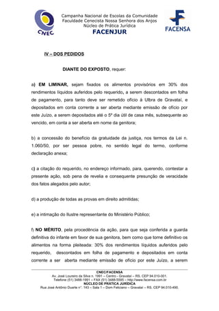 Campanha Nacional de Escolas da Comunidade
Faculdade Cenecista Nossa Senhora dos Anjos
Núcleo de Prática Jurídica
FACENJUR
IV – DOS PEDIDOS
DIANTE DO EXPOSTO, requer:
a) EM LIMINAR, sejam fixados os alimentos provisórios em 30% dos
rendimentos líquidos auferidos pelo requerido, a serem descontados em folha
de pagamento, para tanto deve ser remetido ofício à Ulbra de Gravataí, e
depositados em conta corrente a ser aberta mediante emissão de ofício por
este Juízo, a serem depositados até o 5º dia útil de casa mês, subsequente ao
vencido, em conta a ser aberta em nome da genitora;
b) a concessão do benefício da gratuidade da justiça, nos termos da Lei n.
1.060/50, por ser pessoa pobre, no sentido legal do termo, conforme
declaração anexa;
c) a citação do requerido, no endereço informado, para, querendo, contestar a
presente ação, sob pena de revelia e consequente presunção de veracidade
dos fatos alegados pelo autor;
d) a produção de todas as provas em direito admitidas;
e) a intimação do Ilustre representante do Ministério Público;
f) NO MÉRITO, pela procedência da ação, para que seja conferida a guarda
definitiva do infante em favor de sua genitora, bem como que torne definitivo os
alimentos na forma pleiteada: 30% dos rendimentos líquidos auferidos pelo
requerido, descontados em folha de pagamento e depositados em conta
corrente a ser aberta mediante emissão de ofício por este Juízo, a serem
CNEC/FACENSA
Av. José Loureiro da Silva n. 1991 – Centro - Gravataí – RS. CEP 94.010-001.
Telefone (51) 3488-1991 – FAX (51) 3488-5595 – http://www.facensa.com.br
NÚCLEO DE PRÁTICA JURÍDICA
Rua José Antônio Duarte n°. 143 – Sala 1 – Dom Feliciano – Gravataí – RS. CEP 94.010-490.
 