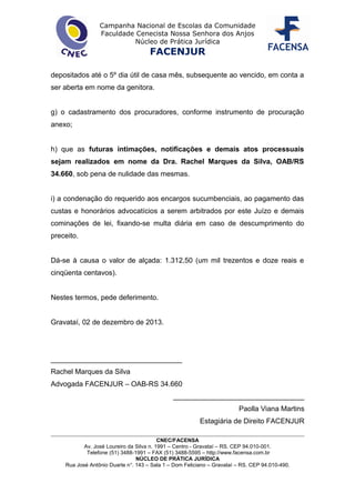 Campanha Nacional de Escolas da Comunidade
Faculdade Cenecista Nossa Senhora dos Anjos
Núcleo de Prática Jurídica
FACENJUR
depositados até o 5º dia útil de casa mês, subsequente ao vencido, em conta a
ser aberta em nome da genitora.
g) o cadastramento dos procuradores, conforme instrumento de procuração
anexo;
h) que as futuras intimações, notificações e demais atos processuais
sejam realizados em nome da Dra. Rachel Marques da Silva, OAB/RS
34.660, sob pena de nulidade das mesmas.
i) a condenação do requerido aos encargos sucumbenciais, ao pagamento das
custas e honorários advocatícios a serem arbitrados por este Juízo e demais
cominações de lei, fixando-se multa diária em caso de descumprimento do
preceito.
Dá-se à causa o valor de alçada: 1.312,50 (um mil trezentos e doze reais e
cinqüenta centavos).
Nestes termos, pede deferimento.
Gravataí, 02 de dezembro de 2013.
_________________________________
Rachel Marques da Silva
Advogada FACENJUR – OAB-RS 34.660
_________________________________
Paolla Viana Martins
Estagiária de Direito FACENJUR
CNEC/FACENSA
Av. José Loureiro da Silva n. 1991 – Centro - Gravataí – RS. CEP 94.010-001.
Telefone (51) 3488-1991 – FAX (51) 3488-5595 – http://www.facensa.com.br
NÚCLEO DE PRÁTICA JURÍDICA
Rua José Antônio Duarte n°. 143 – Sala 1 – Dom Feliciano – Gravataí – RS. CEP 94.010-490.
 