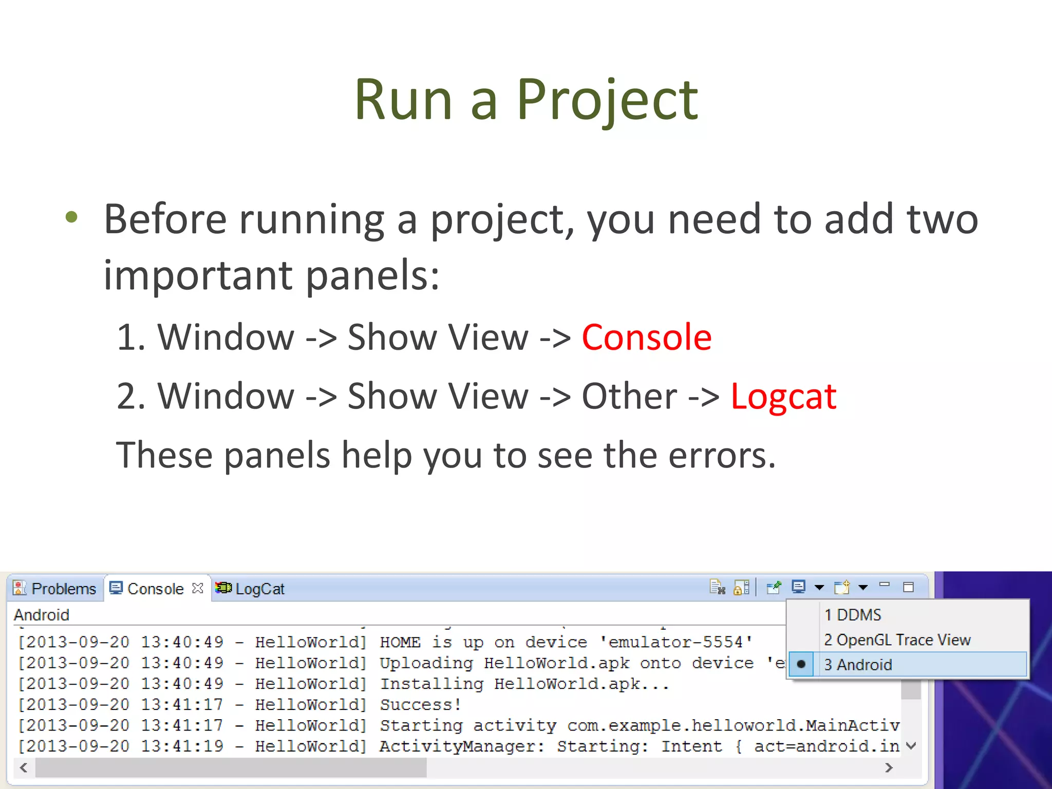 Run a Project
• Before running a project, you need to add two
important panels:
1. Window -> Show View -> Console
2. Window -> Show View -> Other -> Logcat
These panels help you to see the errors.
 