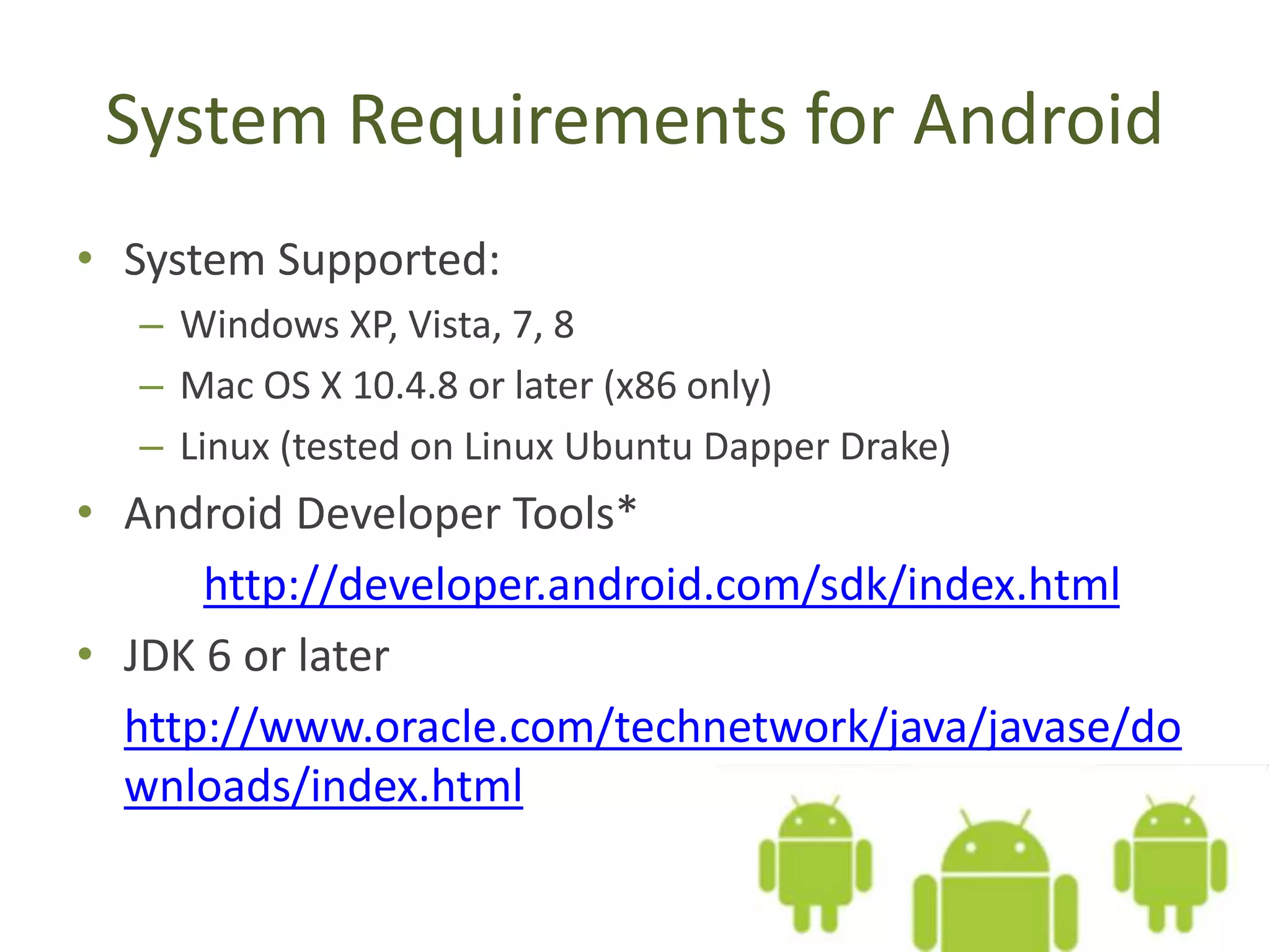 System Requirements for Android
• System Supported:
– Windows XP, Vista, 7, 8
– Mac OS X 10.4.8 or later (x86 only)
– Linux (tested on Linux Ubuntu Dapper Drake)
• Android Developer Tools*
http://developer.android.com/sdk/index.html
• JDK 6 or later
http://www.oracle.com/technetwork/java/javase/do
wnloads/index.html
 