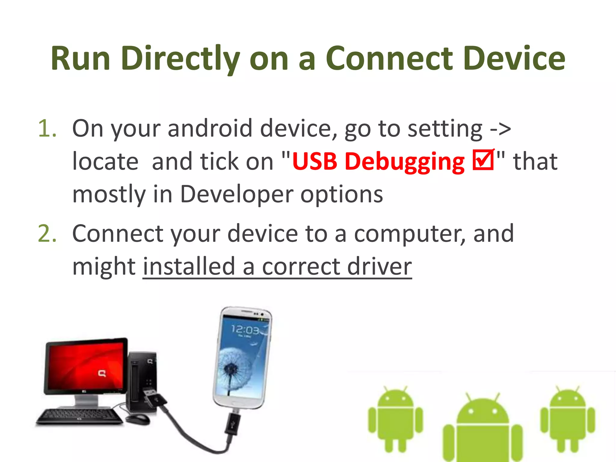 Run Directly on a Connect Device
1. On your android device, go to setting ->
locate and tick on "USB Debugging " that
mostly in Developer options
2. Connect your device to a computer, and
might installed a correct driver
 