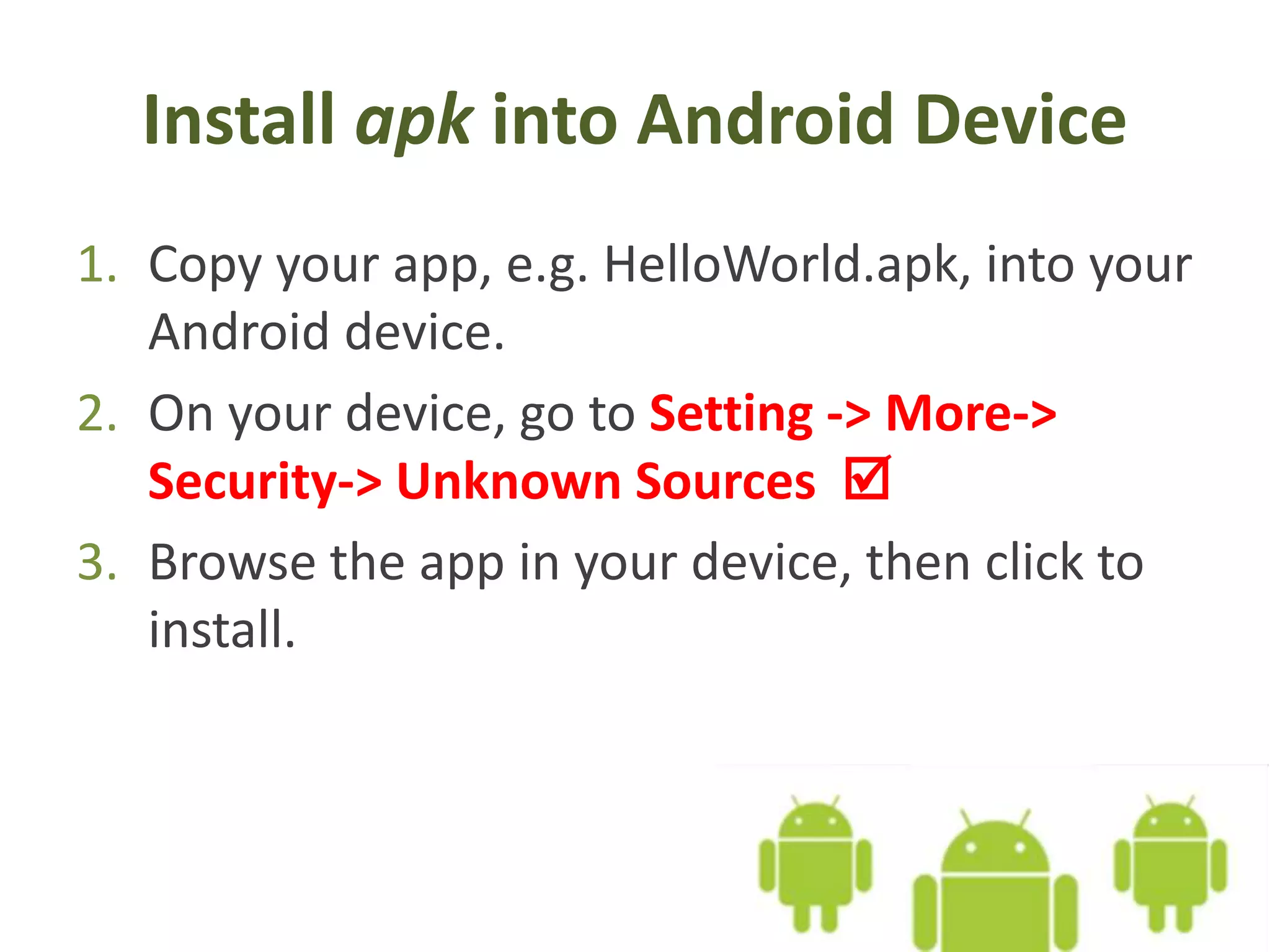 Install apk into Android Device
1. Copy your app, e.g. HelloWorld.apk, into your
Android device.
2. On your device, go to Setting -> More->
Security-> Unknown Sources 
3. Browse the app in your device, then click to
install.
 