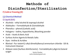 Methods of
Disinfection/Sterilization
F) Cold or Freezing (D)
(3) Chemical Method
i) Liquid (D/S)
• Alcohols – ethyl alcohol & isopropyl alcohol
• Aldehydes – Formaldehyde & Glutraldehyde
• Phenolics – phenol (Carbolic acid)
• Halogens – Iodine, Hypochlorite, Bleaching powder
• Acids – Acetic & Boric Acid
• Surface Active Agents & Metalic Salts
• Dyes - Aniline & Acridine
• Blanisol - Pur 1000ml (1 alkyl dimethylbenzyl ammonium chloride - SDI &
Instrument Cleanser
• Aldasan 2000 (Surface disinfectants) - Formaldehyde 9.8gm & Glutaral
9.9gm Sachin Chauhan
sachu.chauhan@gmail.com
 