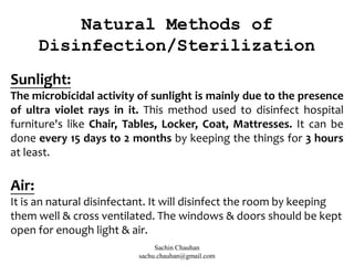 Natural Methods of
Disinfection/Sterilization
Sunlight:
The microbicidal activity of sunlight is mainly due to the presence
of ultra violet rays in it. This method used to disinfect hospital
furniture's like Chair, Tables, Locker, Coat, Mattresses. It can be
done every 15 days to 2 months by keeping the things for 3 hours
at least.
Air:
It is an natural disinfectant. It will disinfect the room by keeping
them well & cross ventilated. The windows & doors should be kept
open for enough light & air.
Sachin Chauhan
sachu.chauhan@gmail.com
 