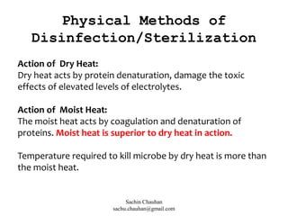 Action of Dry Heat:
Dry heat acts by protein denaturation, damage the toxic
effects of elevated levels of electrolytes.
Action of Moist Heat:
The moist heat acts by coagulation and denaturation of
proteins. Moist heat is superior to dry heat in action.
Temperature required to kill microbe by dry heat is more than
the moist heat.
Physical Methods of
Disinfection/Sterilization
Sachin Chauhan
sachu.chauhan@gmail.com
 
