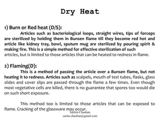 1) Burn or Red heat (D/S):
Articles such as bacteriological loops, straight wires, tips of forceps
are sterilized by holding them in Bunsen flame till they become red hot and
article like kidney tray, bowl, sputum mug are sterilized by pouring spirit &
making fire. This is a simple method for effective sterilization of such
articles, but is limited to those articles that can be heated to redness in flame.
2) Flaming(D):
This is a method of passing the article over a Bunsen flame, but not
heating it to redness. Articles such as scalpels, mouth of test tubes, flasks, glass
slides and cover slips are passed through the flame a few times. Even though
most vegetative cells are killed, there is no guarantee that spores too would die
on such short exposure.
This method too is limited to those articles that can be exposed to
flame. Cracking of the glassware may occur.
Dry Heat
Sachin Chauhan
sachu.chauhan@gmail.com
 
