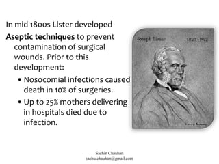 In mid 1800s Lister developed
Aseptic techniques to prevent
contamination of surgical
wounds. Prior to this
development:
•Nosocomial infections caused
death in 10% of surgeries.
•Up to 25% mothers delivering
in hospitals died due to
infection.
Sachin Chauhan
sachu.chauhan@gmail.com
 