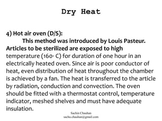 4) Hot air oven (D/S):
This method was introduced by Louis Pasteur.
Articles to be sterilized are exposed to high
temperature (160o C) for duration of one hour in an
electrically heated oven. Since air is poor conductor of
heat, even distribution of heat throughout the chamber
is achieved by a fan. The heat is transferred to the article
by radiation, conduction and convection. The oven
should be fitted with a thermostat control, temperature
indicator, meshed shelves and must have adequate
insulation.
Dry Heat
Sachin Chauhan
sachu.chauhan@gmail.com
 
