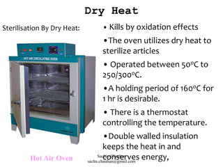 Sterilisation By Dry Heat:
Hot Air Oven
• Kills by oxidation effects
•The oven utilizes dry heat to
sterilize articles
• Operated between 50oC to
250/300oC.
•A holding period of 160oC for
1 hr is desirable.
• There is a thermostat
controlling the temperature.
•Double walled insulation
keeps the heat in and
conserves energy,
Dry Heat
Sachin Chauhan
sachu.chauhan@gmail.com
 