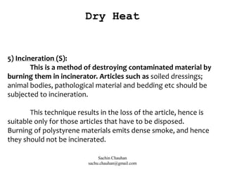 5) Incineration (S):
This is a method of destroying contaminated material by
burning them in incinerator. Articles such as soiled dressings;
animal bodies, pathological material and bedding etc should be
subjected to incineration.
This technique results in the loss of the article, hence is
suitable only for those articles that have to be disposed.
Burning of polystyrene materials emits dense smoke, and hence
they should not be incinerated.
Dry Heat
Sachin Chauhan
sachu.chauhan@gmail.com
 