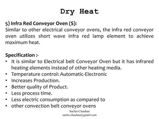 5) Infra Red Conveyor Oven (S):
Similar to other electrical conveyor ovens, the infra red conveyor
oven utilizes short wave infra red lamp element to achieve
maximum heat.
Specification :-
• It is similar to Electrical belt Conveyor Oven but it has infrared
heating elements instead of other heating media.
• Temperature control: Automatic-Electronic
• Increases Production.
• Better quality of Product.
• Less process time.
• Less electric consumption as compared to
• other convection belt conveyor ovens
Dry Heat
Sachin Chauhan
sachu.chauhan@gmail.com
 