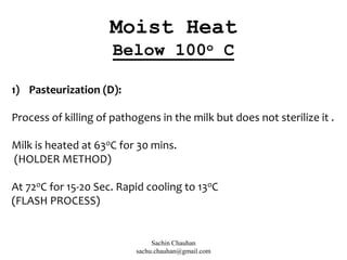 1) Pasteurization (D):
Process of killing of pathogens in the milk but does not sterilize it .
Milk is heated at 63oC for 30 mins.
(HOLDER METHOD)
At 72oC for 15-20 Sec. Rapid cooling to 13oC
(FLASH PROCESS)
Moist Heat
Below 100o C
Sachin Chauhan
sachu.chauhan@gmail.com
 