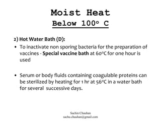 2) Hot Water Bath (D):
• To inactivate non sporing bacteria for the preparation of
vaccines - Special vaccine bath at 60oC for one hour is
used
• Serum or body fluids containing coagulable proteins can
be sterilized by heating for 1 hr at 56oC in a water bath
for several successive days.
Moist Heat
Below 100o C
Sachin Chauhan
sachu.chauhan@gmail.com
 