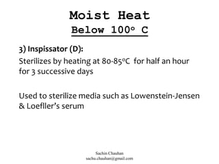 3) Inspissator (D):
Sterilizes by heating at 80-85oC for half an hour
for 3 successive days
Used to sterilize media such as Lowenstein-Jensen
& Loefller’s serum
Moist Heat
Below 100o C
Sachin Chauhan
sachu.chauhan@gmail.com
 