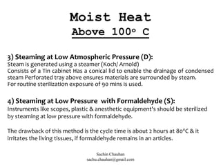 3) Steaming at Low Atmospheric Pressure (D):
Steam is generated using a steamer (Koch/ Arnold)
Consists of a Tin cabinet Has a conical lid to enable the drainage of condensed
steam Perforated tray above ensures materials are surrounded by steam.
For routine sterilization exposure of 90 mins is used.
4) Steaming at Low Pressure with Formaldehyde (S):
Instruments like scopes, plastic & anesthetic equipment's should be sterilized
by steaming at low pressure with formaldehyde.
The drawback of this method is the cycle time is about 2 hours at 80o
C & it
irritates the living tissues, if formaldehyde remains in an articles.
Moist Heat
Above 100o C
Sachin Chauhan
sachu.chauhan@gmail.com
 