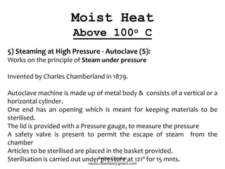 5) Steaming at High Pressure - Autoclave (S):
Works on the principle of Steam under pressure
Invented by Charles Chamberland in 1879.
Autoclave machine is made up of metal body & consists of a vertical or a
horizontal cylinder.
One end has an opening which is meant for keeping materials to be
sterilised.
The lid is provided with a Pressure gauge, to measure the pressure
A safety valve is present to permit the escape of steam from the
chamber
Articles to be sterilised are placed in the basket provided.
Sterilisation is carried out under pressure at 121º for 15 mnts.
Moist Heat
Above 100o C
Sachin Chauhan
sachu.chauhan@gmail.com
 