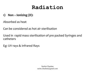 1) Non – Ionizing (D):
Absorbed as heat
Can be considered as hot air sterilisation
Used in rapid mass sterilisation of pre packed Syringes and
catheters
Eg: UV rays & Infrared Rays
Radiation
Sachin Chauhan
sachu.chauhan@gmail.com
 