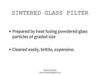 SINTERED GLASS FILTER
• Prepared by heat fusing powdered glass
particles of graded size
• Cleaned easily, brittle, expensive.
Sachin Chauhan
sachu.chauhan@gmail.com
 