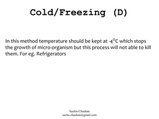 In this method temperature should be kept at -4O
C which stops
the growth of micro-organism but this process will not able to kill
them. For eg. Refrigerators
Cold/Freezing (D)
Sachin Chauhan
sachu.chauhan@gmail.com
 