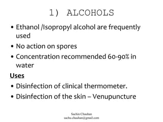 1) ALCOHOLS
• Ethanol /Isopropyl alcohol are frequently
used
• No action on spores
• Concentration recommended 60-90% in
water
Uses
• Disinfection of clinical thermometer.
• Disinfection of the skin – Venupuncture
Sachin Chauhan
sachu.chauhan@gmail.com
 