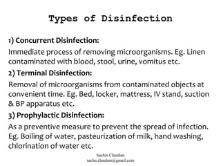 Types of Disinfection
1) Concurrent Disinfection:
Immediate process of removing microorganisms. Eg. Linen
contaminated with blood, stool, urine, vomitus etc.
2) Terminal Disinfection:
Removal of microorganisms from contaminated objects at
convenient time. Eg. Bed, locker, mattress, IV stand, suction
& BP apparatus etc.
3) Prophylactic Disinfection:
As a preventive measure to prevent the spread of infection.
Eg. Boiling of water, pasteurization of milk, hand washing,
chlorination of water etc.
Sachin Chauhan
sachu.chauhan@gmail.com
 