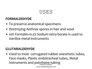 USES
FORMALDEHYDE
• To preserve anatomical specimens
• Destroying Anthrax spores in hair and wool
• 10% Formalin+0.5% Sodium tetra borate is used to
sterilise metal instruments
GLUTARALDEHYDE
• Used to treat corrugated rubber anesthetic tubes,
Face masks, Plastic endotracheal tubes, Metal
instruments and polythene tubingSachin Chauhan
sachu.chauhan@gmail.com
 