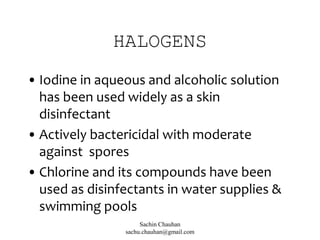 HALOGENS
• Iodine in aqueous and alcoholic solution
has been used widely as a skin
disinfectant
• Actively bactericidal with moderate
against spores
• Chlorine and its compounds have been
used as disinfectants in water supplies &
swimming pools
Sachin Chauhan
sachu.chauhan@gmail.com
 