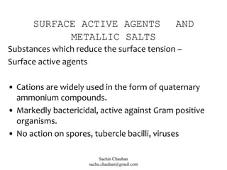 SURFACE ACTIVE AGENTS AND
METALLIC SALTS
Substances which reduce the surface tension –
Surface active agents
• Cations are widely used in the form of quaternary
ammonium compounds.
• Markedly bactericidal, active against Gram positive
organisms.
• No action on spores, tubercle bacilli, viruses
Sachin Chauhan
sachu.chauhan@gmail.com
 