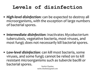 Levels of disinfection
• High-level disinfection: can be expected to destroy all
microorganisms, with the exception of large numbers
of bacterial spores.
• Intermediate disinfection: inactivates Mycobacterium
tuberculosis, vegetative bacteria, most viruses, and
most fungi; does not necessarily kill bacterial spores.
• Low-level disinfection: can kill most bacteria, some
viruses, and some fungi; cannot be relied on to kill
resistant microorganisms such as tubercle bacilli or
bacterial spores. Sachin Chauhan
sachu.chauhan@gmail.com
 