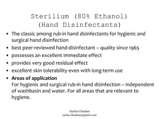 Sterilium (80% Ethanol)
(Hand Disinfectants)
• The classic among rub-in hand disinfectants for hygienic and
surgical hand disinfection
• best peer-reviewed hand-disinfectant – quality since 1965
• possesses an excellent immediate effect
• provides very good residual effect
• excellent skin tolerability even with long-term use
• Areas of application
For hygienic and surgical rub-in hand disinfection – independent
of washbasin and water. For all areas that are relevant to
hygiene.
Sachin Chauhan
sachu.chauhan@gmail.com
 