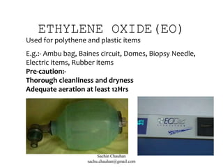 ETHYLENE OXIDE(EO)
Used for polythene and plastic items
E.g.:- Ambu bag, Baines circuit, Domes, Biopsy Needle,
Electric items, Rubber items
Pre-caution:-
Thorough cleanliness and dryness
Adequate aeration at least 12Hrs
Sachin Chauhan
sachu.chauhan@gmail.com
 