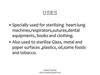 USES
• Specially used for sterilising heart-lung
machines,respirators,sutures,dental
equipments, books and clothing.
• Also used to sterilise Glass, metal and
paper surfaces ,plastics, oil,some foods
and tobacco.
Sachin Chauhan
sachu.chauhan@gmail.com
 