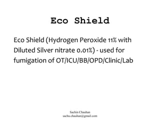Eco Shield
Eco Shield (Hydrogen Peroxide 11% with
Diluted Silver nitrate 0.01%) - used for
fumigation of OT/ICU/BB/OPD/Clinic/Lab
Sachin Chauhan
sachu.chauhan@gmail.com
 