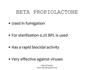 BETA PROPIOLACTONE
• Used in fumigation
• For sterilisation 0.2% BPL is used
• Has a rapid biocidal activity
• Very effective against viruses
Sachin Chauhan
sachu.chauhan@gmail.com
 