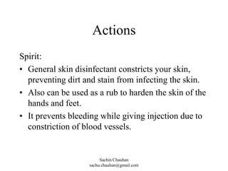 Actions
Spirit:
• General skin disinfectant constricts your skin,
preventing dirt and stain from infecting the skin.
• Also can be used as a rub to harden the skin of the
hands and feet.
• It prevents bleeding while giving injection due to
constriction of blood vessels.
Sachin Chauhan
sachu.chauhan@gmail.com
 