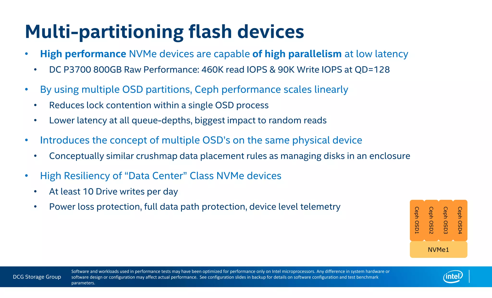 DCG Storage Group
• High performance NVMe devices are capable of high parallelism at low latency
• DC P3700 800GB Raw Performance: 460K read IOPS & 90K Write IOPS at QD=128
• By using multiple OSD partitions, Ceph performance scales linearly
• Reduces lock contention within a single OSD process
• Lower latency at all queue-depths, biggest impact to random reads
• Introduces the concept of multiple OSD’s on the same physical device
• Conceptually similar crushmap data placement rules as managing disks in an enclosure
• High Resiliency of “Data Center” Class NVMe devices
• At least 10 Drive writes per day
• Power loss protection, full data path protection, device level telemetry
Multi-partitioning flash devices
NVMe1NVMe1
CephOSD1CephOSD1
CephOSD2CephOSD2
CephOSD3CephOSD3
CephOSD4CephOSD4
Software and workloads used in performance tests may have been optimized for performance only on Intel microprocessors. Any difference in system hardware or
software design or configuration may affect actual performance. See configuration slides in backup for details on software configuration and test benchmark
parameters.
 