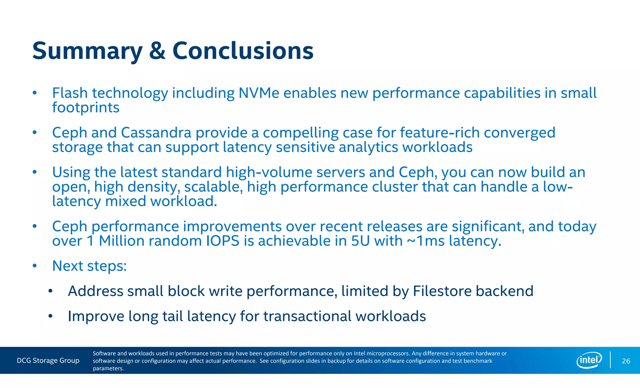 DCG Storage Group 26
Summary & Conclusions
• Flash technology including NVMe enables new performance capabilities in small
footprints
• Ceph and Cassandra provide a compelling case for feature-rich converged
storage that can support latency sensitive analytics workloads
• Using the latest standard high-volume servers and Ceph, you can now build an
open, high density, scalable, high performance cluster that can handle a low-
latency mixed workload.
• Ceph performance improvements over recent releases are significant, and today
over 1 Million random IOPS is achievable in 5U with ~1ms latency.
• Next steps:
• Address small block write performance, limited by Filestore backend
• Improve long tail latency for transactional workloads
Software and workloads used in performance tests may have been optimized for performance only on Intel microprocessors. Any difference in system hardware or
software design or configuration may affect actual performance. See configuration slides in backup for details on software configuration and test benchmark
parameters.
 