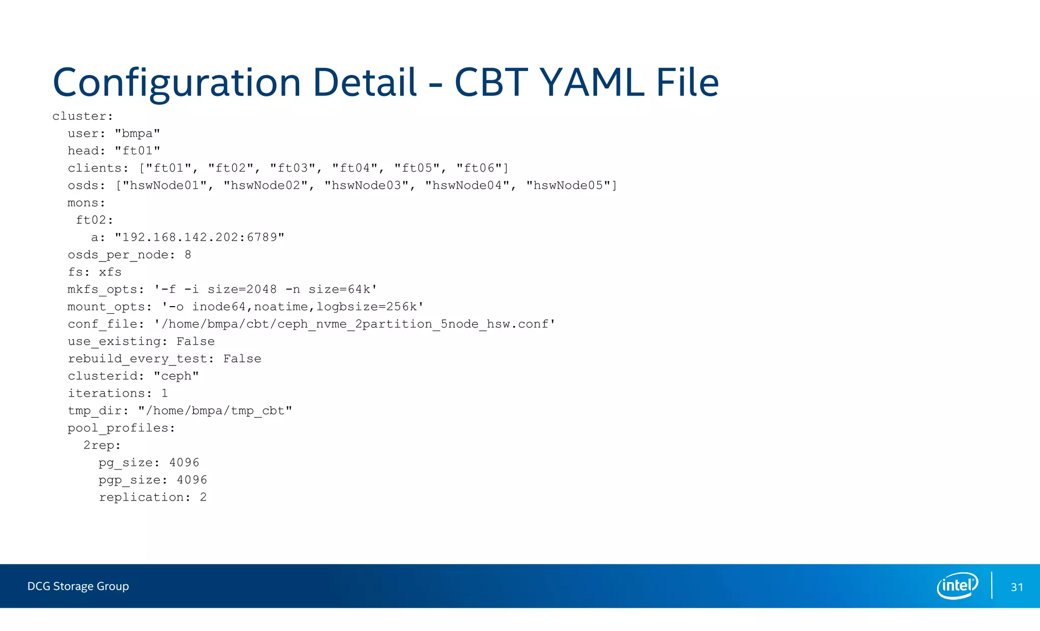 DCG Storage Group 31
Configuration Detail - CBT YAML File
cluster:
user: "bmpa"
head: "ft01"
clients: ["ft01", "ft02", "ft03", "ft04", "ft05", "ft06"]
osds: ["hswNode01", "hswNode02", "hswNode03", "hswNode04", "hswNode05"]
mons:
ft02:
a: "192.168.142.202:6789"
osds_per_node: 8
fs: xfs
mkfs_opts: '-f -i size=2048 -n size=64k'
mount_opts: '-o inode64,noatime,logbsize=256k'
conf_file: '/home/bmpa/cbt/ceph_nvme_2partition_5node_hsw.conf'
use_existing: False
rebuild_every_test: False
clusterid: "ceph"
iterations: 1
tmp_dir: "/home/bmpa/tmp_cbt"
pool_profiles:
2rep:
pg_size: 4096
pgp_size: 4096
replication: 2
 