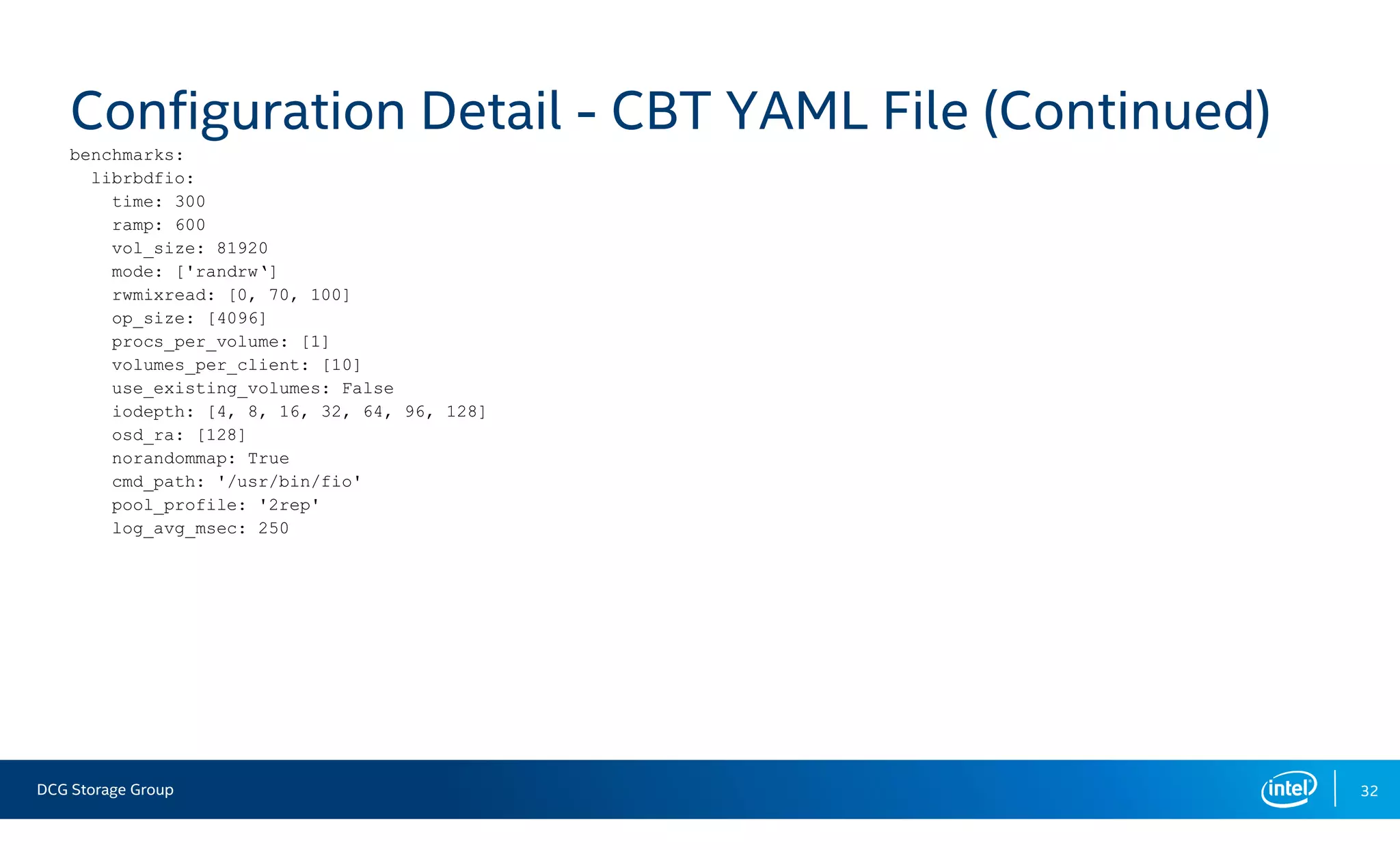 DCG Storage Group 32
Configuration Detail - CBT YAML File (Continued)
benchmarks:
librbdfio:
time: 300
ramp: 600
vol_size: 81920
mode: ['randrw‘]
rwmixread: [0, 70, 100]
op_size: [4096]
procs_per_volume: [1]
volumes_per_client: [10]
use_existing_volumes: False
iodepth: [4, 8, 16, 32, 64, 96, 128]
osd_ra: [128]
norandommap: True
cmd_path: '/usr/bin/fio'
pool_profile: '2rep'
log_avg_msec: 250
 