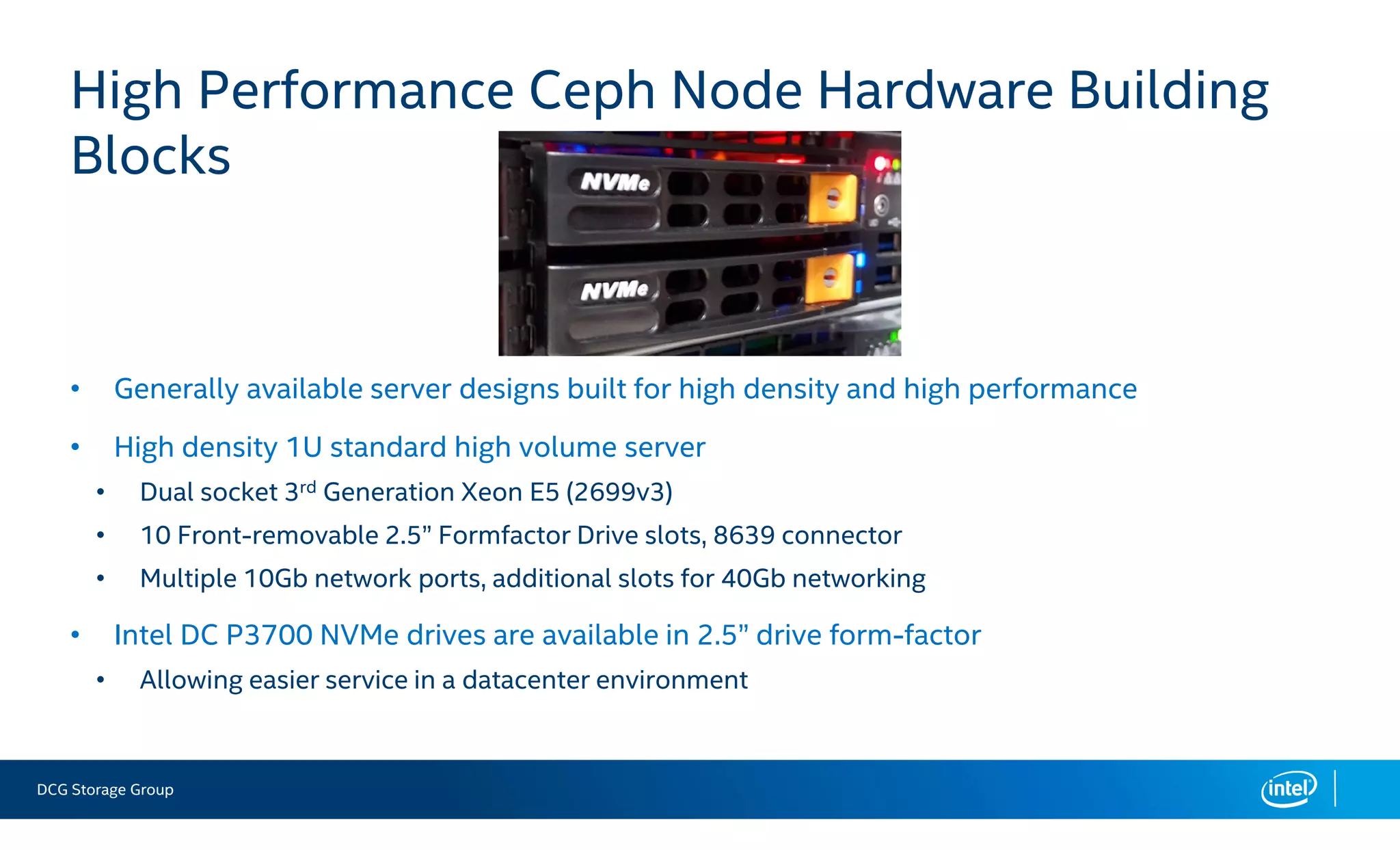 DCG Storage Group
• Generally available server designs built for high density and high performance
• High density 1U standard high volume server
• Dual socket 3rd Generation Xeon E5 (2699v3)
• 10 Front-removable 2.5” Formfactor Drive slots, 8639 connector
• Multiple 10Gb network ports, additional slots for 40Gb networking
• Intel DC P3700 NVMe drives are available in 2.5” drive form-factor
• Allowing easier service in a datacenter environment
High Performance Ceph Node Hardware Building
Blocks
 