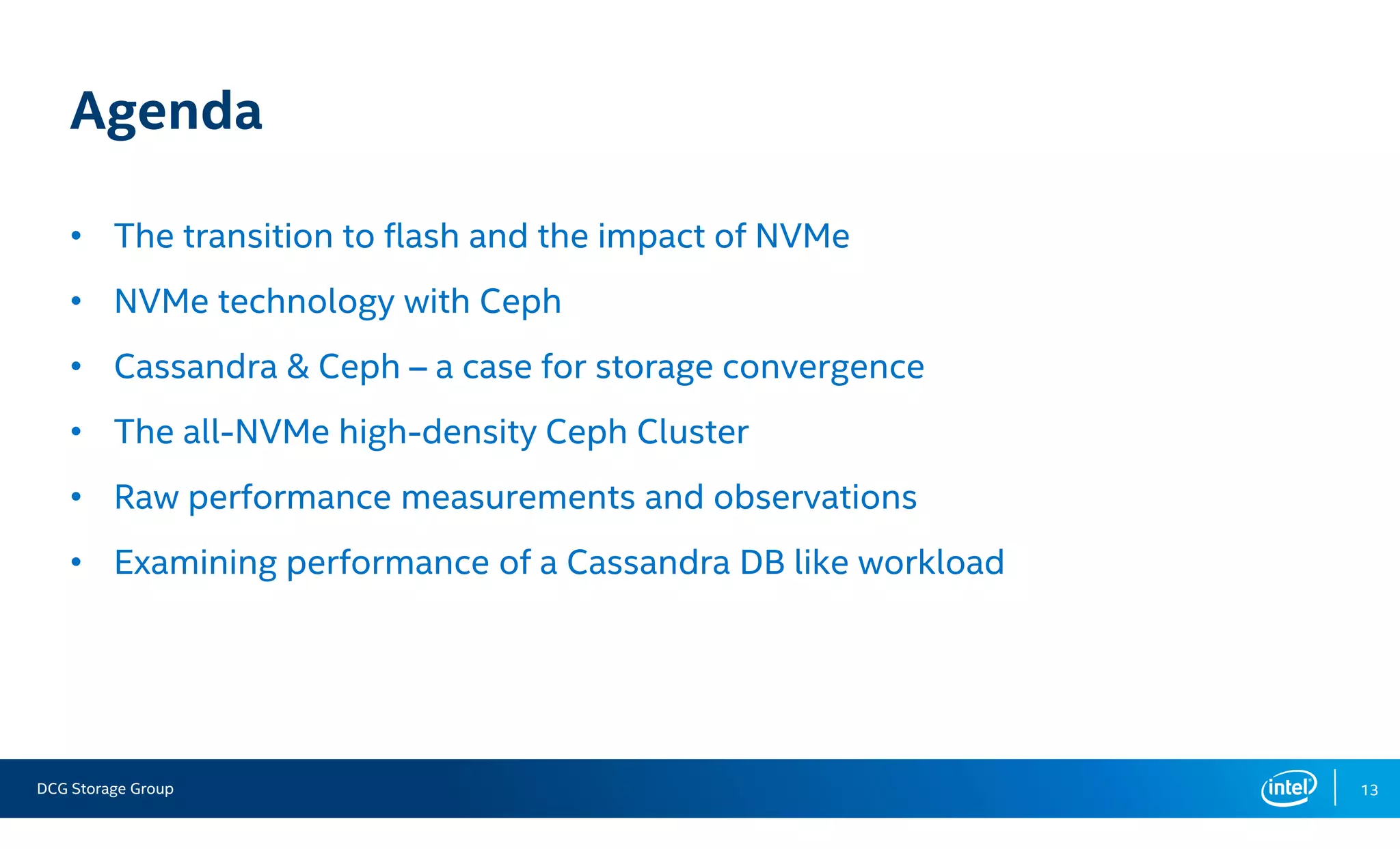 DCG Storage Group 13
Agenda
• The transition to flash and the impact of NVMe
• NVMe technology with Ceph
• Cassandra & Ceph – a case for storage convergence
• The all-NVMe high-density Ceph Cluster
• Raw performance measurements and observations
• Examining performance of a Cassandra DB like workload
 