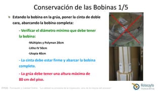FYCO · Formación y Calidad Online · “La calidad no proviene de la inspección, sino de la mejora del proceso”
Conservación de las Bobinas 1/5
Estando la bobina en la grúa, poner la cinta de doble
cara, abarcando la bobina completa:
- Verificar el diámetro mínimo que debe tener
la bobina:
·Múltiples y Polyman 20cm
·Litho IV 50cm
·Utopia 40cm
- La cinta debe estar firme y abarcar la bobina
completa.
- La grúa debe tener una altura máxima de
80 cm del piso.
 