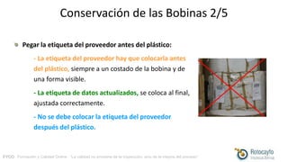 FYCO · Formación y Calidad Online · “La calidad no proviene de la inspección, sino de la mejora del proceso”
Conservación de las Bobinas 2/5
Pegar la etiqueta del proveedor antes del plástico:
- La etiqueta del proveedor hay que colocarla antes
del plástico, siempre a un costado de la bobina y de
una forma visible.
- La etiqueta de datos actualizados, se coloca al final,
ajustada correctamente.
- No se debe colocar la etiqueta del proveedor
después del plástico.
 