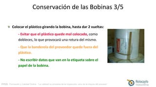 FYCO · Formación y Calidad Online · “La calidad no proviene de la inspección, sino de la mejora del proceso”
Conservación de las Bobinas 3/5
Colocar el plástico girando la bobina, hasta dar 2 vueltas:
- Evitar que el plástico quede mal colocado, como
dobleces, lo que provocará una rotura del mismo.
- Que la banderola del proveedor quede fuera del
plástico.
- No escribir datos que van en la etiqueta sobre el
papel de la bobina.
 