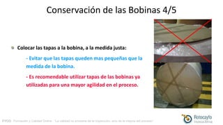 FYCO · Formación y Calidad Online · “La calidad no proviene de la inspección, sino de la mejora del proceso”
Conservación de las Bobinas 4/5
Colocar las tapas a la bobina, a la medida justa:
- Evitar que las tapas queden mas pequeñas que la
medida de la bobina.
- Es recomendable utilizar tapas de las bobinas ya
utilizadas para una mayor agilidad en el proceso.
 