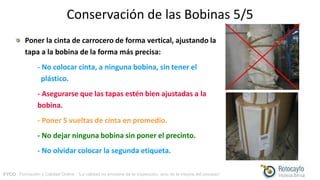 FYCO · Formación y Calidad Online · “La calidad no proviene de la inspección, sino de la mejora del proceso”
Conservación de las Bobinas 5/5
Poner la cinta de carrocero de forma vertical, ajustando la
tapa a la bobina de la forma más precisa:
- No colocar cinta, a ninguna bobina, sin tener el
plástico.
- Asegurarse que las tapas estén bien ajustadas a la
bobina.
- Poner 5 vueltas de cinta en promedio.
- No dejar ninguna bobina sin poner el precinto.
- No olvidar colocar la segunda etiqueta.
 