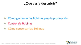 FYCO · Formación y Calidad Online · “La calidad no proviene de la inspección, sino de la mejora del proceso”
¿Qué vas a descubrir?
Cómo gestionar las Bobinas para la producción
Control de Bobinas
Cómo conservar las Bobinas
 