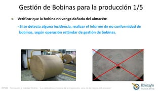 FYCO · Formación y Calidad Online · “La calidad no proviene de la inspección, sino de la mejora del proceso”
Gestión de Bobinas para la producción 1/5
Verificar que la bobina no venga dañada del almacén:
- Si se detecta alguna incidencia, realizar el informe de no conformidad de
bobinas, según operación estándar de gestión de bobinas.
 
